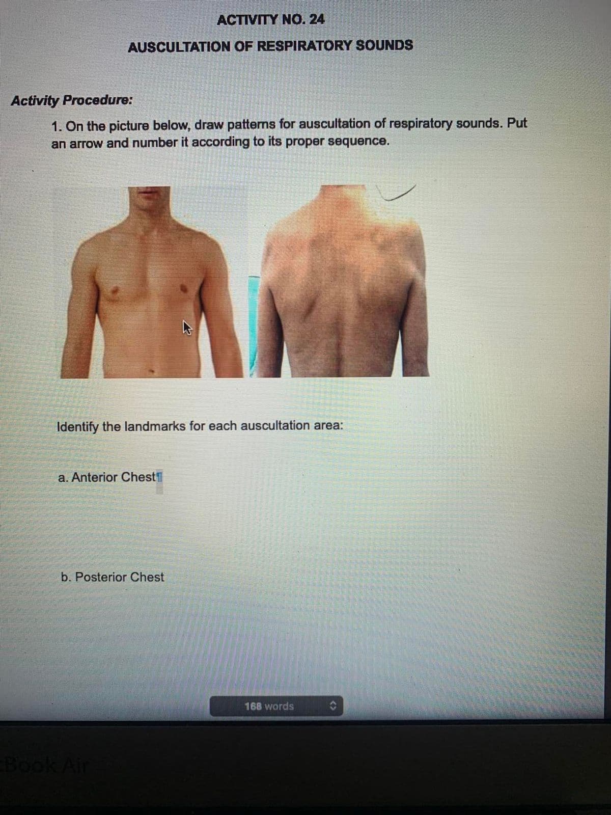 ACTIVITY NO. 24
AUSCULTATION OF RESPIRATORY SOUNDS
Activity Procedure:
1. On the picture below, draw patterns for auscultation of respiratory sounds. Put
an arrow and number it according to its proper sequence.
Identify the landmarks for each auscultation area:
a. Anterior Chest
b. Posterior Chest
Book Air
168 words