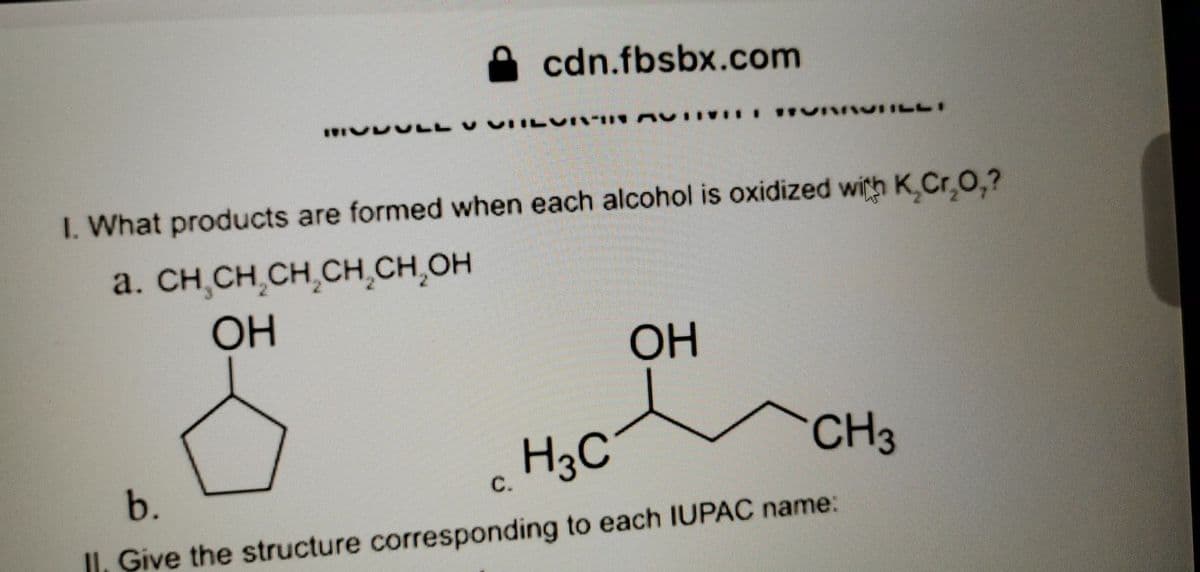 cdn.fbsbx.com
I. What products are formed when each alcohol is oxidized with K,Cr,0,?
a. CH,CH,CH,CH,CH,OH
OH
OH
H3C
CH3
b.
C.
II, Give the structure corresponding to each IUPAC name:
