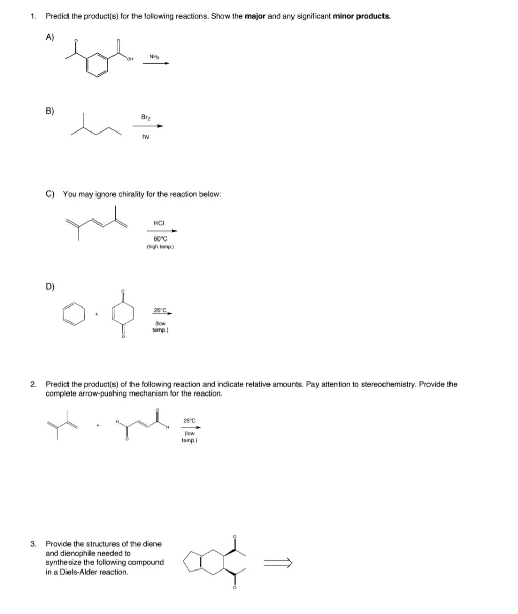 1.
Predict the product(s) for the following reactions. Show the major and any significant minor products.
A)
NH,
B)
Br2
hv
C) You may ignore chirality for the reaction below:
HCI
60°C
(high temp.)
D)
25°C
(low
temp.)
2. Predict the product(s) of the following reaction and indicate relative amounts. Pay attention to stereochemistry. Provide the
complete arrow-pushing mechanism for the reaction.
25°C
(low
temp.)
3.
Provide the structures of the diene
and dienophile needed to
synthesize the following compound
in a Diels-Alder reaction.
