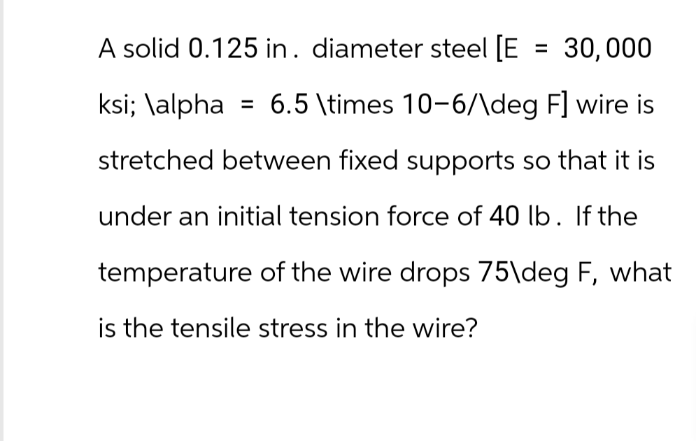 A solid 0.125 in. diameter steel [E
30,000
ksi; \alpha = 6.5 \times 10-6/\deg F] wire is
stretched between fixed supports so that it is
under an initial tension force of 40 lb. If the
temperature of the wire drops 75\deg F, what
is the tensile stress in the wire?