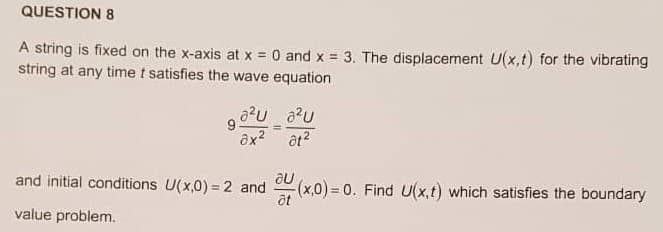 QUESTION 8
A string is fixed on the x-axis at x = 0 and x 3. The displacement U(x,t) for the vibrating
string at any time t satisfies the wave equation
ôx? at?
and initial conditions U(x,0) = 2 and (x,0) = 0. Find U(x,t) which satisfies the boundary
%3D
at
value problem.
