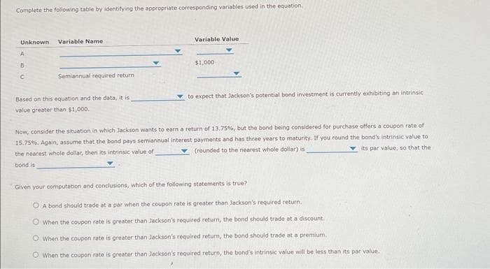 Complete the following table by identifying the appropriate corresponding variables used in the equation.
Unknown Variable Name.
A
B
C
Semiannual required return
Based on this equation and the data, it is
value greater than $1,000.
Variable Value
$1,000
to expect that Jackson's potential bond investment is currently exhibiting an intrinsic
Now, consider the situation in which Jackson wants to earn a return of 13.75%, but the bond being considered for purchase offers a coupon rate of
15.75%. Again, assume that the bond pays semiannual interest payments and has three years to maturity. If you round the bond's intrinsic value to
(rounded to the nearest whole dollar) is
its par value, so that the
the nearest whole dollar, then its intrinsic value of
bond is
Given your computation and conclusions, which of the following statements is true?
OA bond should trade at a par when the coupon rate is greater than Jackson's required return.
When the coupon rate is greater than Jackson's required return, the bond should trade at a discount.
O When the coupon rate is greater than Jackson's required return, the bond should trade at a premium.
When the coupon rate is greater than Jackson's required return, the bond's intrinsic value will be less than its par value.