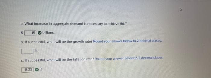 a. What increase in aggregate demand is necessary to achieve this?
$
15 billions.
b. If successful, what will be the growth rate? Round your answer below to 2 decimal places.
%
c. If successful, what will be the inflation rate? Round your answer below to 2 decimal places.
8.33
%