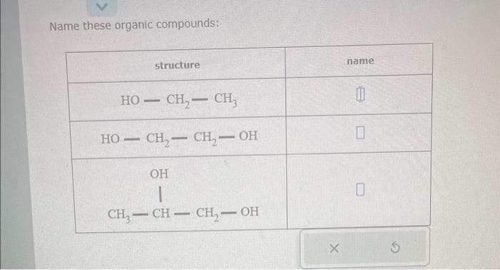 Name these organic compounds:
HỌ— CH,— CH
HO-
structure
-
CH₂-CH₂-OH
OH
1
CH3-CH-CH₂-OH
X
name
0
0
0