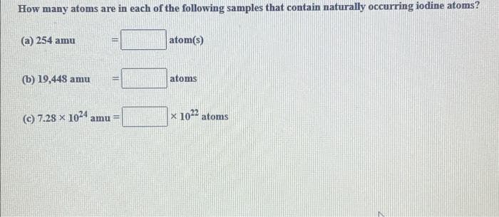 How many atoms are in each of the following samples that contain naturally occurring iodine atoms?
(a) 254 amu
(b) 19,448 amu
(c) 7.28 x 1024 amu =
atom(s)
atoms
x 1022 atoms