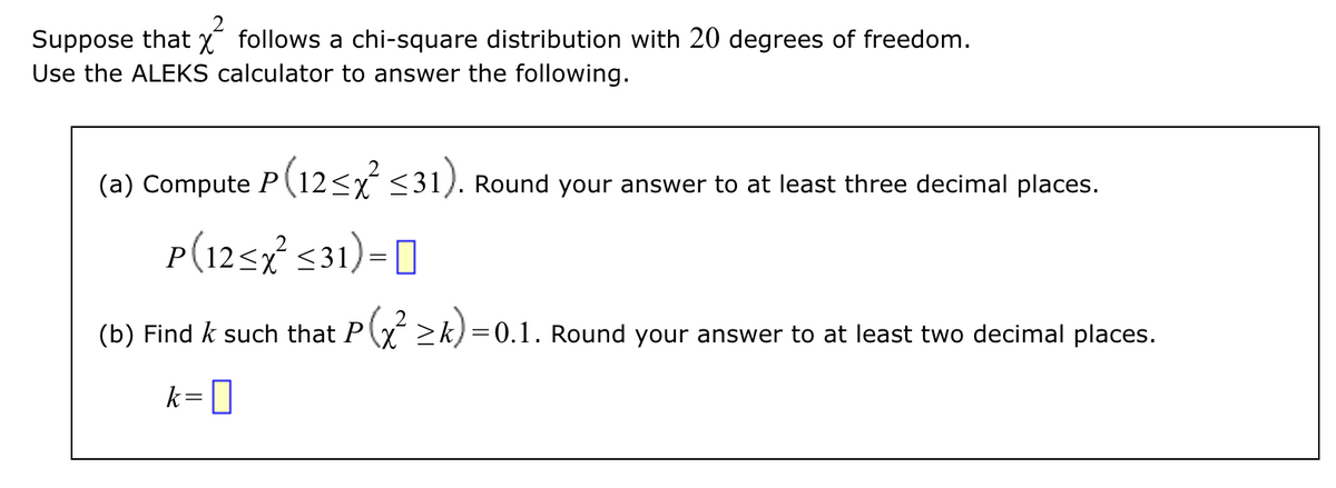 2
Suppose that follows a chi-square distribution with 20 degrees of freedom.
Use the ALEKS calculator to answer the following.
(a) Compute P(12<x<31). Round your answer to at least three decimal places.
P(12<x² <31) = []
(b) Find & such that P(x² ≥k)=0.1. Round your answer to at least two decimal places.
k=0