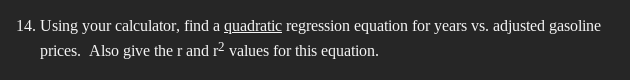 14. Using your calculator, find a quadratic regression equation for years vs. adjusted gasoline
prices. Also give the r and r² values for this equation.