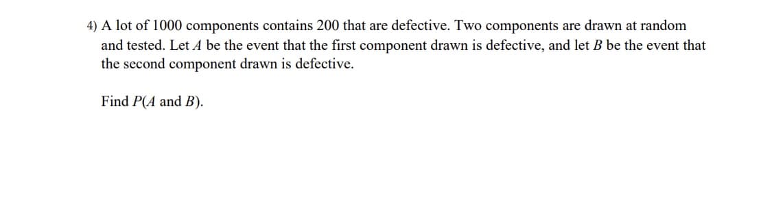 4) A lot of 1000 components contains 200 that are defective. Two components are drawn at random
and tested. Let A be the event that the first component drawn is defective, and let B be the event that
the second component drawn is defective.
Find P(A and B).