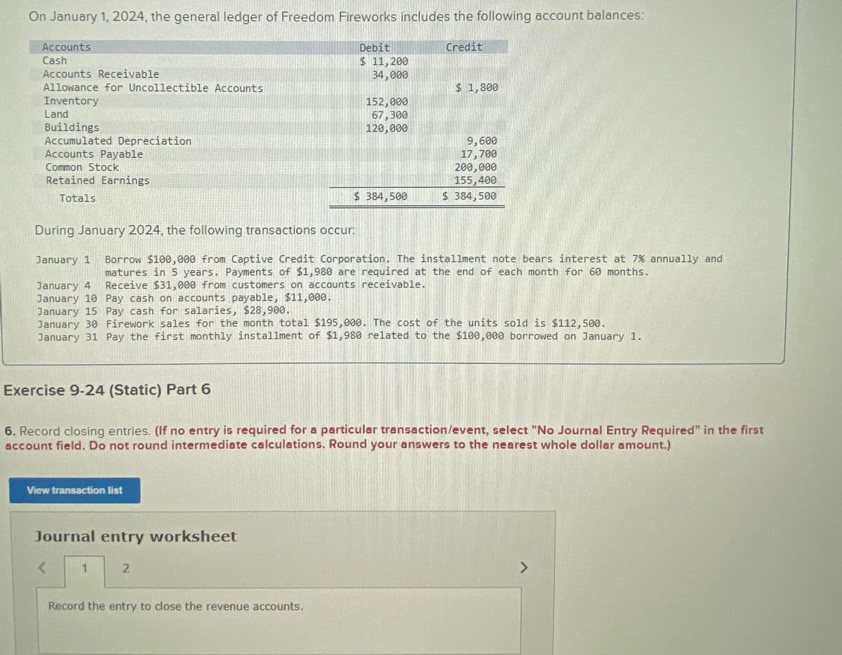 On January 1, 2024, the general ledger of Freedom Fireworks includes the following account balances:
Accounts
Cash
Accounts Receivable
Allowance for Uncollectible Accounts
Inventory
Land
Buildings
Accumulated Depreciation
Accounts Payable
Common Stock
Retained Earnings
Totals
Debit
$ 11,200
Credit
34,000
$ 1,800
152,000
67,300
120,000
9,600
17,700
200,000
155,400
$ 384,500
$ 384,500
During January 2024, the following transactions occur:
January 1 Borrow $100,000 from Captive Credit Corporation. The installment note bears interest at 7% annually and
matures in 5 years. Payments of $1,980 are required at the end of each month for 60 months.
January 4 Receive $31,000 from customers on accounts receivable.
January 10 Pay cash on accounts payable, $11,000.
January 15 Pay cash for salaries, $28,900.
January 30 Firework sales for the month total $195,000. The cost of the units sold is $112,500.
January 31 Pay the first monthly installment of $1,980 related to the $100,000 borrowed on January 1.
Exercise 9-24 (Static) Part 6
6. Record closing entries. (If no entry is required for a particular transaction/event, select "No Journal Entry Required" in the first
account field. Do not round intermediate calculations. Round your answers to the nearest whole dollar amount.)
View transaction list
Journal entry worksheet
2
Record the entry to close the revenue accounts.