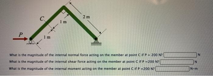 2 m
C.
What is the magnitude of the internal normal force acting on the member at point C if P- 200 N?
N-m
What is the magnitude of the internal shear force acting on the member at point Cif P-200 N?
What is the magnitude of the internal moment acting on the member at point C if P=200 N?
