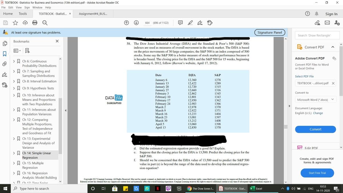 A TEXTBOOK -Statistics for Business and Economics (13th edition).pdf - Adobe Acrobat Reader DC
O X
File Edit View Sign Window Help
Home
Tools
TEXTBOOK -Statisti.. x
Assignment#4_B.S..
Sign In
(696 of 1122)
図 。
664
At least one signature has problems.
Signature Panel
Search 'Draw Rectangle'
Bookmarks
58. The Dow Jones Industrial Average (DJIA) and the Standard & Poor's 500 (S&P 500)
indexes are used as measures of overall movement in the stock market. The DJIA is based
Convert PDF
on the price movements of 30 large companies; the S&P 500 is an index composed of 500
stocks. Some say the S&P 500 is a better measure of stock market performance because it
is broader based. The closing price for the DJIA and the S&P 500 for 15 weeks, beginning
with January 6, 2012, follow (Barron's website, April 17, 2012).
Adobe Convert PDF
> A Ch 6: Continuous
Probability Distributions
Convert PDF Files to Word
or Excel Online
> A Ch 7: Sampling and
Sampling Distributions
Date
DJIA
S&P
Select PDF File
12,360
12,422
12,720
January 6
January 13
January 20
January 27
February 3
February 10
February 17
February 24
March 2
1278
> D Ch 8: Interval Estimation
1289
1315
1316
1345
1343
1362
1366
1370
1371
TEXTBOOK -.dition).pdf X
LO
> W Ch 9: Hypothesis Tests
12,660
Convert to
12,862
12,801
>
Ch 10: Inference about
DATA file
Means and Proportions
with Two Populations
Microsoft Word (*.docx)
12,950
12,983
12,978
12,922
DJIAS&P500
Document Language:
> A Ch 11: Inferences about
Population Variances
March 9
English (U.S.) Change
1404
1397
1408
1398
March 16
13,233
13,081
13,212
13,060
12,850
March 23
March 30
> A Ch 12: Comparing
Multiple Proportions,
Test of Independence
April 5
April 13
1370
Convert
and Goodness of Fit
> A Ch 13: Experimental
Design and Analysis of
Variance
d. Did the estimated regression equation provide a good fit? Explain.
Suppose that the closing price for the DJIA is 13,500. Predict the closing price for the
Edit PDE.
> W Ch 14: Simple Linear
e.
S&P 500.
Regression
Create, edit and sign PDF
forms & agreements
f.
Should we be concerned that the DJIA value of 13,500 used to predict the S&P 500
value in part (e) is beyond the range of the data used to develop the estimated regres-
sion equation?
> A Ch 15: Multiple
Regression
> A Ch 16: Regression
Start Free Trial
Analysis: Model Building
Copyright 2017 Cengage Learning. All Rights Reserved. May not be copied, scanned, or duplicated, in whole or in part. Due to electronic rights, some third party content may be suppressed from the eBook and/or eChapter(s).
Editorial review has deemed that any suppressed content does not materially affect the overall leaming experience. Cengage Leaming reserves the right to remove additional content at any time if subsequent rights restrictions require it.
O Ch 17. Timo Sorioc
10:53
O Type here to search
prime
video
The Dow Jones I.
TEXTBOOK -Stat.
Excel
ENG
14-11-2020
21
