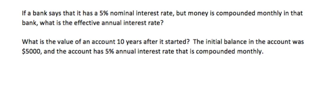 If a bank says that it has a 5% nominal interest rate, but money is compounded monthly in that
bank, what is the effective annual interest rate?
What is the value of an account 10 years after it started? The initial balance in the account was
$5000, and the account has 5% annual interest rate that is compounded monthly.
