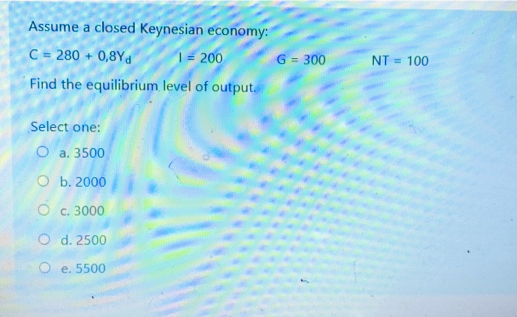 Assume a closed Keynesian economy:
C = 280 + 0,8Yd
Find the equilibrium level of output.
1= 200
G = 300
NT = 100
Select one:
O a. 3500
ОБ. 2000
O c. 3000
O d. 2500
e. 5500
