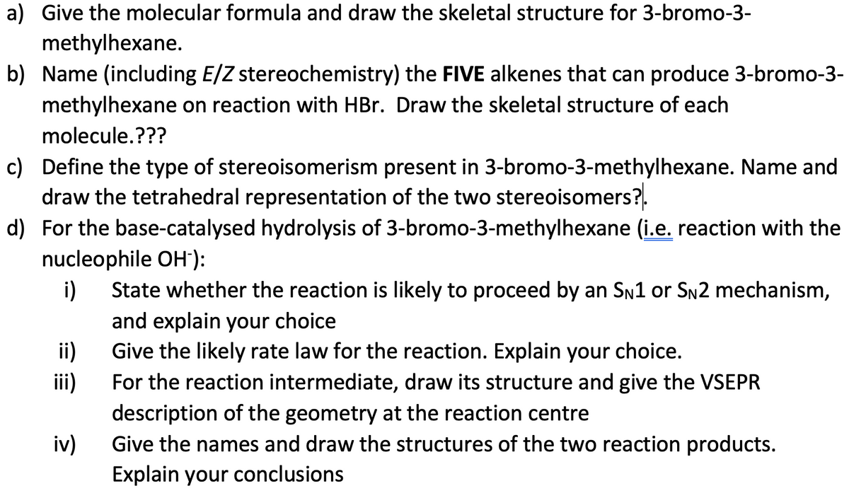 a) Give the molecular formula and draw the skeletal structure for 3-bromo-3-
methylhexane.
b) Name (including E/Z stereochemistry) the FIVE alkenes that can produce 3-bromo-3-
methylhexane on reaction with HBr. Draw the skeletal structure of each
molecule.???
c) Define the type of stereoisomerism present in 3-bromo-3-methylhexane. Name and
draw the tetrahedral representation of the two stereoisomers?.
d) For the base-catalysed hydrolysis of 3-bromo-3-methylhexane (i.e. reaction with the
nucleophile OH-):
i)
ii)
iii)
iv)
State whether the reaction is likely to proceed by an SN1 or SN2 mechanism,
and explain your choice
Give the likely rate law for the reaction. Explain your choice.
For the reaction intermediate, draw its structure and give the VSEPR
description of the geometry at the reaction centre
Give the names and draw the structures of the two reaction products.
Explain your conclusions