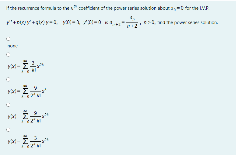 If the recurrence formula to the n" coefficient of the power series solution about x, =0 for the I.V.P.
y"+p(x) y' +q(x)y = 0, y(0)=3, y'(0) = 0 is a,+2=
an
n20, find the power series solution.
n+2
none
3
y(x)= Ex2*
k!
k=0
9
y(x)= E
k=0 2* k!
y(x)= E
k=0 2* k!
3
y(x)= E
k=0 2* k!
