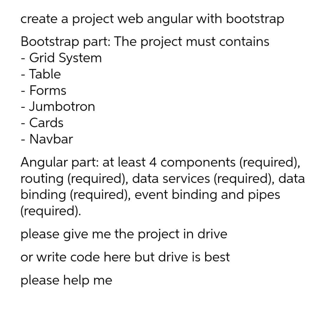 create a project web angular with bootstrap
Bootstrap part: The project must contains
- Grid System
- Table
- Forms
- Jumbotron
- Cards
- Navbar
Angular part: at least 4 components (required),
routing (required), data services (required), data
binding (required), event binding and pipes
(required).
please give me the project in drive
or write code here but drive is best
please help me
