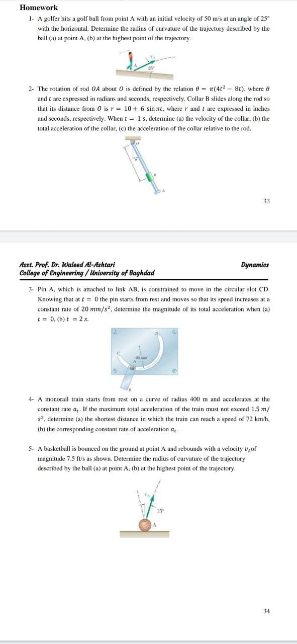 Homework
1- A golfer hits a golf ball from point A with an initial velocity of 50 m/s at an angle of 25°
with the horizontal. Determine the radius of curvature of the trajectory described by the
ball (a) at point A, (b) at the highest point of the trajectory.
2- The rotation of rod OA about 0 is defined by the relation 8 = n(4t? - 8t), where e
and t are expressed in radians and seconds, respectively. Collar B slides along the rod so
that its distance from 0 is r = 10 + 6 sin nt, where r and t are expressed in inches
and seconds, respectively. When t = 1s, determine (a) the velocity of the collar, (b) the
total acceleration of the collar, (c) the acceleration of the collar relative to the rod.
33
Asst. Prof. Dr. Waleed Al-Ashtari
Dynamics
College of Engineering / University of Baghdad
3- Pin A, which is attached to link AB, is constrained to move in the circular slot CD.
Knowing that at t = 0 the pin starts from rest and moves so that its speed increases at a
constant rate of 20 mm/s?, determine the magnitude of its total acceleration when (a)
t = 0, (b) t = 2 s.
4- A monorail train starts from rest on a curve of radius 400 m and accelerates at the
constant rate a,. If the maximum total acceleration of the train must not exceed 1.5 m/
s2, determine (a) the shortest distance in which the train can reach a speed of 72 km/h,
(b) the corresponding constant rate of acceleration a,.
5- A basketball is bounced on the ground at point A and rebounds with a velocity v,of
magnitude 7.5 ft/s as shown. Determine the radius of curvature of the trajectory
described by the ball (a) at point A, (b) at the highest point of the trajectory.
15
34
