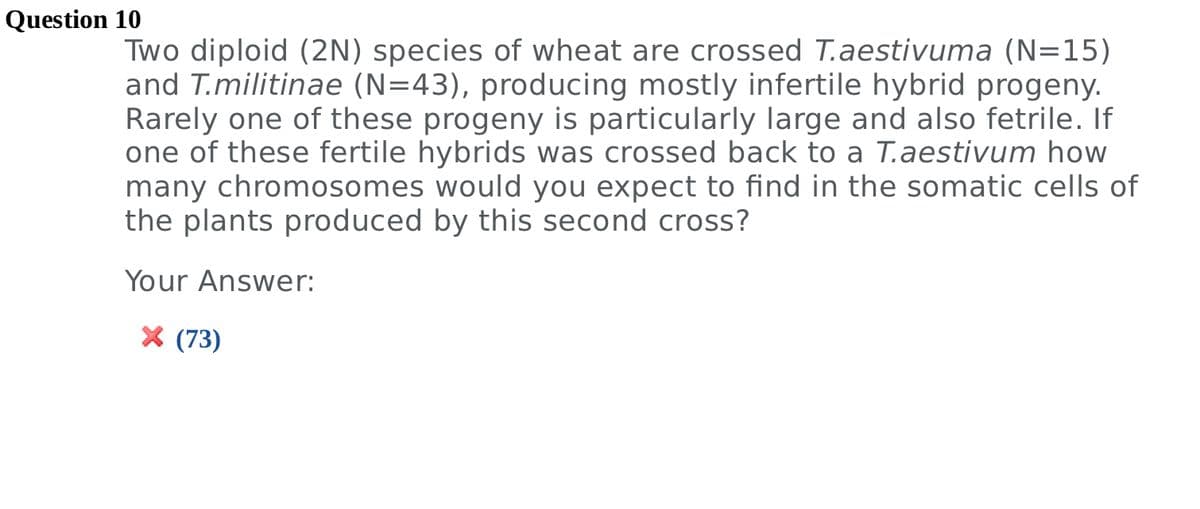 Two diploid (2N) species of wheat are crossed T.aestivuma (N=15)
and T.militinae (N=43), producing mostly infertile hybrid progeny.
Rarely one of these progeny is particularly large and also fetrile. If
one of these fertile hybrids was crossed back to a T.aestivum how
many chromosomes would you expect to find in the somatic cells of
the plants produced by this second cross?
Your Answer:
X (73)
Question 10