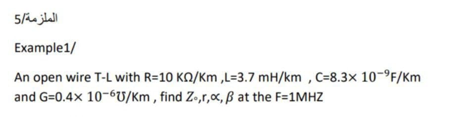 الملزمة/5
Example1/
An open wire T-L with R=10 KO/Km ,L=3.7 mH/km , C=8.3x 10-°F/Km
and G=0.4x 10-6U/Km , find Z•,r,x, B at the F=1MHZ
