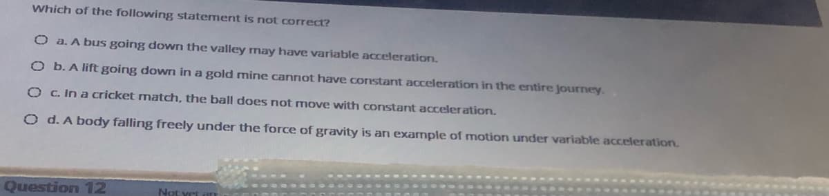 Which of the following statement is not correct?
O a. A bus going down the valley may have variable acceleration.
O b. A lift going down in a gold mine canrnot have constant acceleration in the entire Journey.
O c. In a cricket match, the ball does not move with constant acceleration.
O d. A body falling freely under the force of gravity is an exarmple of motion under variable acceleration.
Question 12
Not vet
