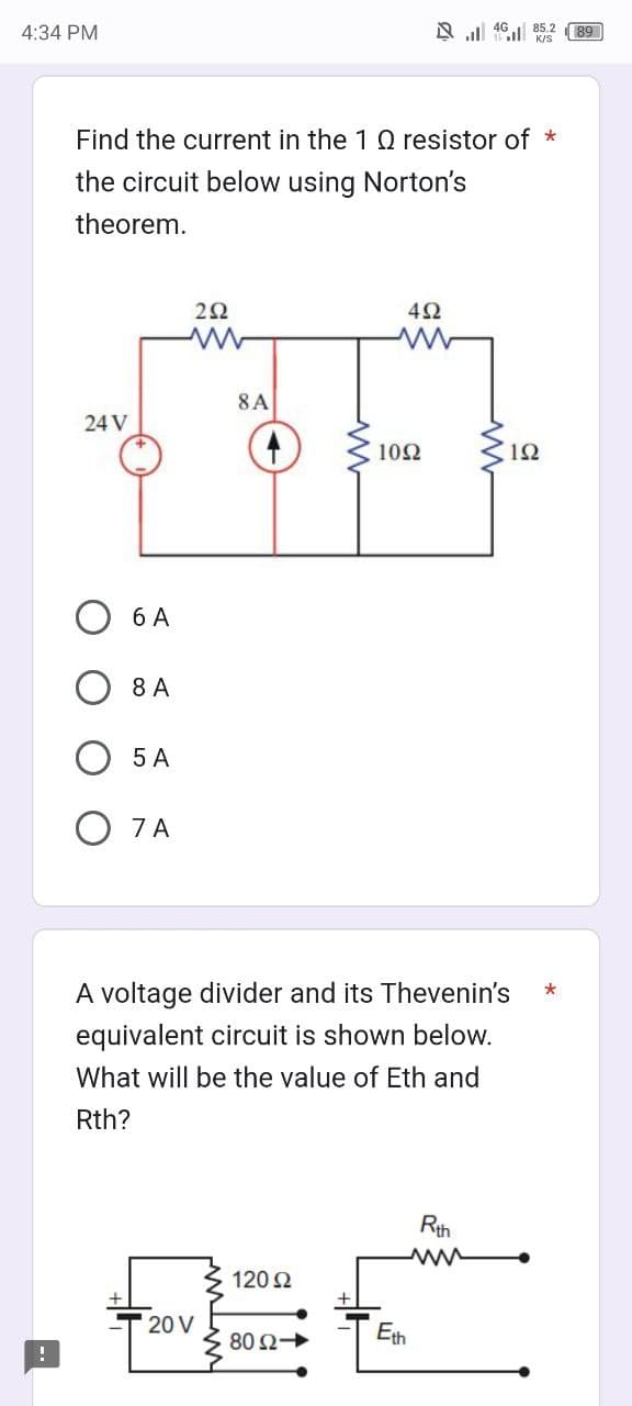 4:34 PM
Find the current in the 1 Q resistor of *
the circuit below using Norton's
theorem.
24 V
6 A
8 A
5 A
O7A
252
www
8 A
20 V
120 Ω
452
www
A voltage divider and its Thevenin's
equivalent circuit is shown below.
What will be the value of Eth and
Rth?
802->>
485.2
K/S
1092 ≤12
Eth
Rth
*
89