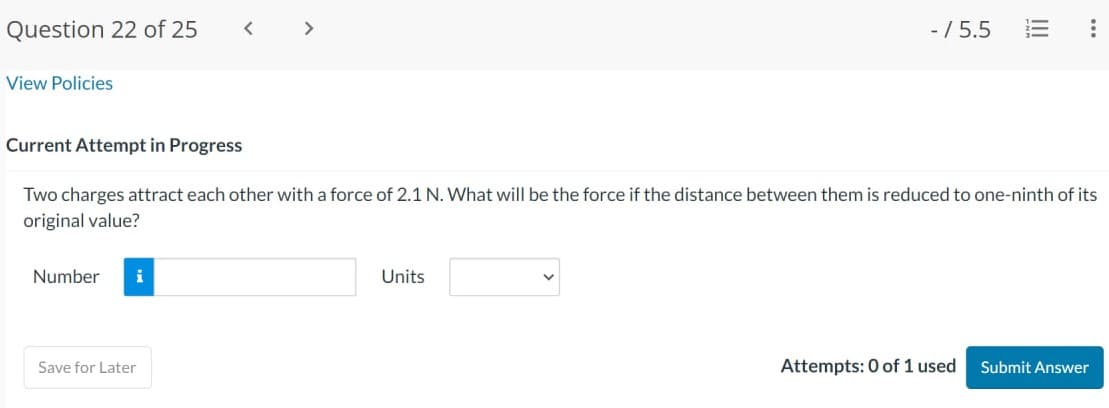 Question 22 of 25
View Policies
Number i
<
Save for Later
>
- / 5.5
Current Attempt in Progress
Two charges attract each other with a force of 2.1 N. What will be the force if the distance between them is reduced to one-ninth of its
original value?
Units
|||
Attempts: 0 of 1 used
:
Submit Answer