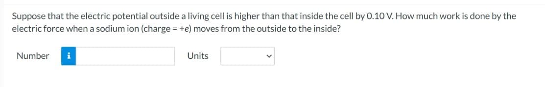 Suppose that the electric potential outside a living cell is higher than that inside the cell by 0.10 V. How much work is done by the
electric force when a sodium ion (charge = +e) moves from the outside to the inside?
Number i
Units