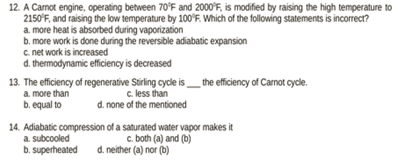 12. A Carnot engine, operating between 70°F and 2000°F, is modified by raising the high temperature to
2150°F, and raising the low temperature by 100°F. Which of the following statements is incorrect?
a. more heat is absorbed during vaporization
b. more work is done during the reversible adiabatic expansion
c. net work is increased
d. thermodynamic efficiency is decreased
13. The efficiency of regenerative Stirling cycle is the efficiency of Carnot cycle.
a. more than
c. less than
b. equal to
d. none of the mentioned
14. Adiabatic compression of a saturated water vapor makes it
c. both (a) and (b)
a. subcooled
b. superheated d. neither (a) nor (b)