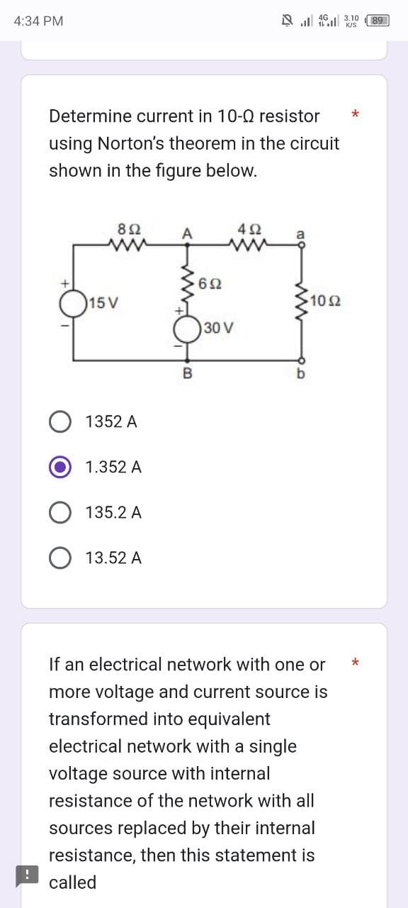 4:34 PM
Determine current in 10-Q resistor
using Norton's theorem in the circuit
shown in the figure below.
892
15 V
1352 A
1.352 A
135.2 A
13.52 A
A
B
692
492
www
30 V
a
43.10
K/S
•10 Ω
b
If an electrical network with one or
more voltage and current source is
transformed into equivalent
electrical network with a single
voltage source with internal
resistance of the network with all
sources replaced by their internal
resistance, then this statement is
called
*
89