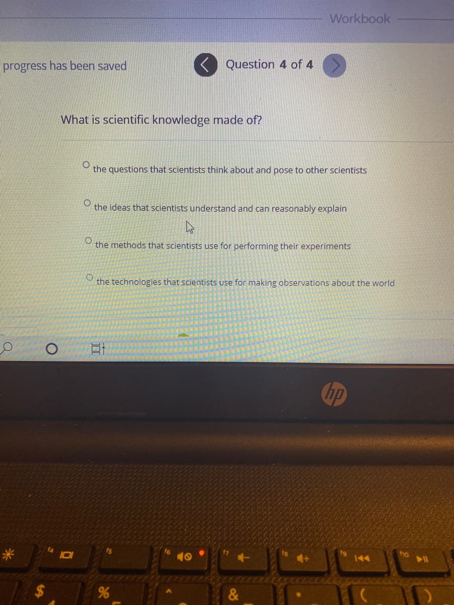 What is scientific knowledge made of?
the questions that scientists think about and pose to other scientists
the ideas that scientists understand and can reasonably explain
the methods that scientists use for performing their experiments
the technologies that scientists use for making observations about the wor
