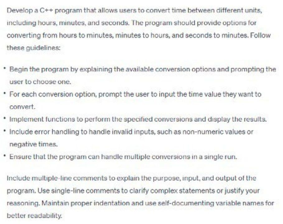 Develop a C++ program that allows users to convert time between different units,
including hours, minutes, and seconds. The program should provide options for
converting from hours to minutes, minutes to hours, and seconds to minutes. Follow
these guidelines:
* Begin the program by explaining the available conversion options and prompting the
user to choose one.
* For each conversion option, prompt the user to input the time value they want to
convert.
Implement functions to perform the specified conversions and display the results.
* Include error handling to handle invalid inputs, such as non-numeric values or
negative times.
• Ensure that the program can handle multiple conversions in a single run.
Include multiple-line comments to explain the purpose, input, and output of the
program. Use single-line comments to clarify complex statements or justify your
reasoning. Maintain proper indentation and use self-documenting variable names for
better readability.