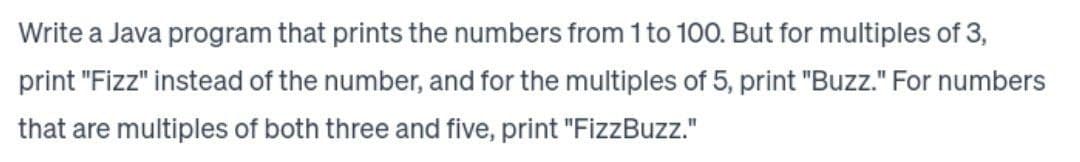 Write a Java program that prints the numbers from 1 to 100. But for multiples of 3,
print "Fizz" instead of the number, and for the multiples of 5, print "Buzz." For numbers
that are multiples of both three and five, print "FizzBuzz."