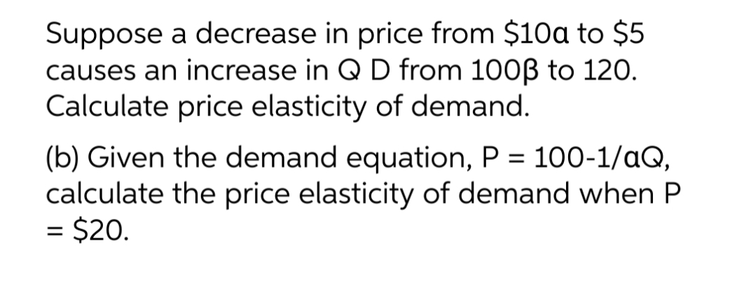 Suppose a decrease in price from $10a to $5
causes an increase in Q D from 1003 to 120.
Calculate price elasticity of demand.
(b) Given the demand equation, P = 100-1/aQ,
calculate the price elasticity of demand when P
= $20.