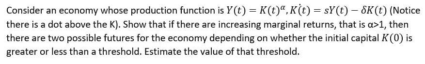 Consider an economy whose production function is Y(t) = K(t)a, K(t) = sY(t) - SK (t) (Notice
there is a dot above the K). Show that if there are increasing marginal returns, that is a>1, then
there are two possible futures for the economy depending on whether the initial capital K (0) is
greater or less than a threshold. Estimate the value of that threshold.