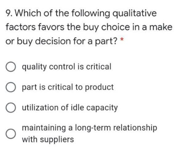 9. Which of the following qualitative
factors favors the buy choice in a make
or buy decision for a part? *
O quality control is critical
O part is critical to product
O utilization of idle capacity
maintaining a long-term relationship
with suppliers
