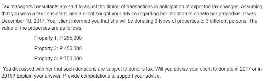 Tax managers/consultants are said to adjust the timing of transactions in anticipation of expected tax changes. Assuming
that you were a tax consultant, and a client sought your advice regarding her intention to donate her properties. It was
December 10, 2017. Your client informed you that she will be donating 3 types of properties to 3 different persons. The
value of the properties are as follows:
Property 1: P 255,000
Property 2: P 450,000
Property 3: P 750,000
You discussed with her that such donations are subject to donor's tax. Will you advise your client to donate in 2017 or in
2018? Explain your answer. Provide computations to support your advice.
