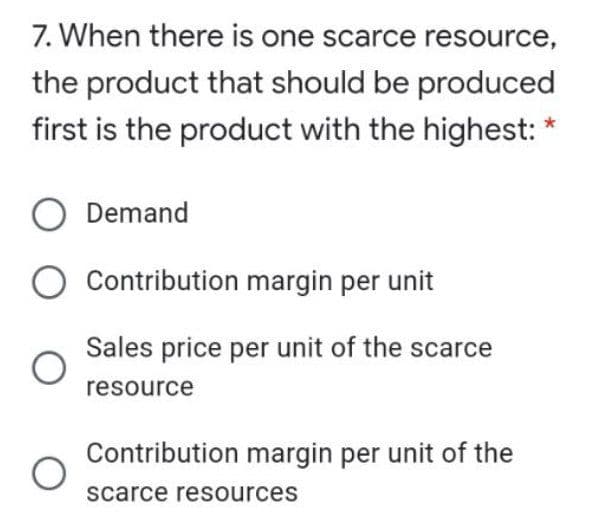 7. When there is one scarce resource,
the product that should be produced
first is the product with the highest:
O Demand
Contribution margin per unit
Sales price per unit of the scarce
resource
Contribution margin per unit of the
scarce resources
