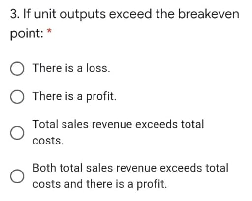 3. If unit outputs exceed the breakeven
point: *
There is a loss.
There is a profit.
Total sales revenue exceeds total
costs.
Both total sales revenue exceeds total
costs and there is a profit.
