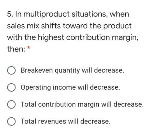 5. In multiproduct situations, when
sales mix shifts toward the product
with the highest contribution margin,
then:
Breakeven quantity will decrease.
O Operating income will decrease.
O Total contribution margin will decrease.
O Total revenues will decrease.
