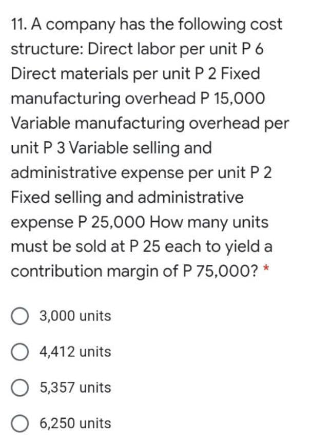 11. A company has the following cost
structure: Direct labor per unit P 6
Direct materials per unit P 2 Fixed
manufacturing overhead P 15,000
Variable manufacturing overhead per
unit P 3 Variable selling and
administrative expense per unit P 2
Fixed selling and administrative
expense P 25,000 How many units
must be sold at P 25 each to yield a
contribution margin of P 75,00O? *
O 3,000 units
O 4,412 units
O 5,357 units
O 6,250 units
