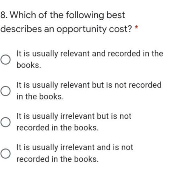 8. Which of the following best
describes an opportunity cost? *
It is usually relevant and recorded in the
books.
It is usually relevant but is not recorded
in the books.
It is usually irrelevant but is not
recorded in the books.
It is usually irrelevant and is not
recorded in the books.
