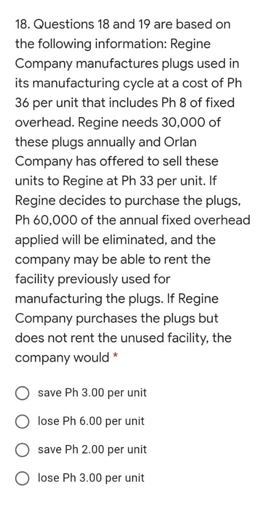 18. Questions 18 and 19 are based on
the following information: Regine
Company manufactures plugs used in
its manufacturing cycle at a cost of Ph
36 per unit that includes Ph 8 of fixed
overhead. Regine needs 30,000 of
these plugs annually and Orlan
Company has offered to sell these
units to Regine at Ph 33 per unit. If
Regine decides to purchase the plugs,
Ph 60,000 of the annual fixed overhead
applied will be eliminated, and the
company may be able to rent the
facility previously used for
manufacturing the plugs. If Regine
Company purchases the plugs but
does not rent the unused facility, the
company would *
save Ph 3.00 per unit
lose Ph 6.00 per unit
save Ph 2.00 per unit
lose Ph 3.00 per unit
O O
