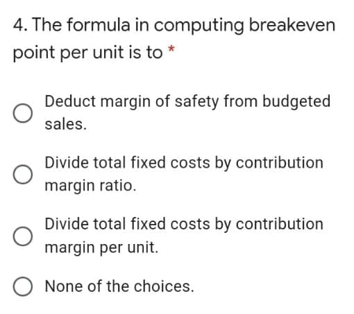 4. The formula in computing breakeven
point per unit is to *
Deduct margin of safety from budgeted
sales.
Divide total fixed costs by contribution
margin ratio.
Divide total fixed costs by contribution
margin per unit.
None of the choices.
