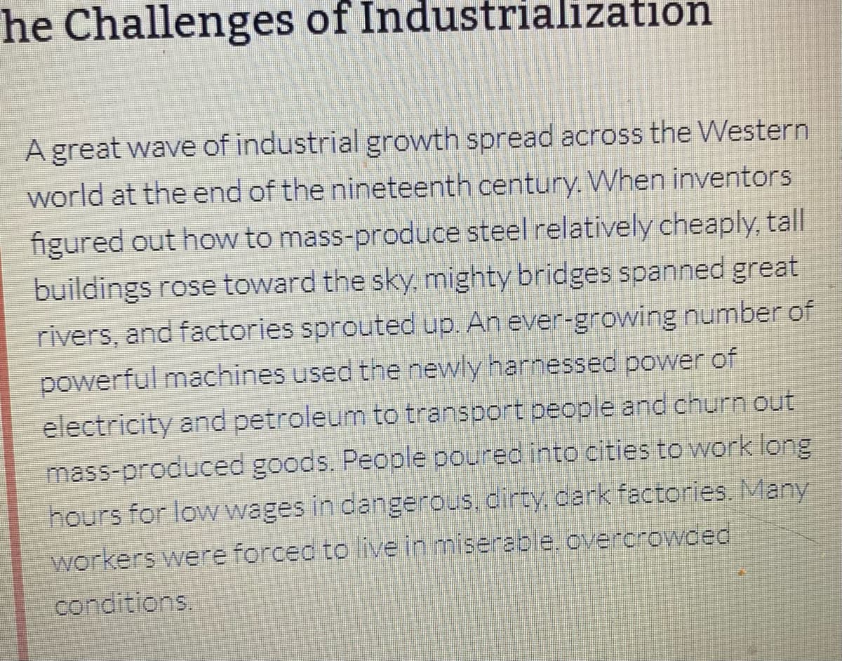 he Challenges of Industrialization
A great wave of industrial growth spread across the Western
world at the end of the nineteenth century. When inventors
figured out how to mass-produce steel relatively cheaply, tall
buildings rose toward the sky, mighty bridges spanned great
rivers, and factories sprouted up. An ever-growing number of
powerful machines used the newly harnessed power of
electricity and petroleum to transport people and churn out
mass-produced goods. People poured into cities to work long
hours for low wages in dangerous, dirty, dark factories. Many
workers were forced to live in miserable, overcrowded
conditions.