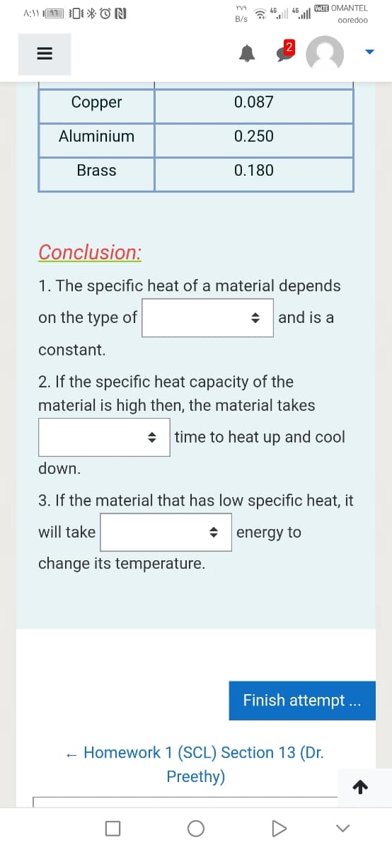 VeLTE OMANTEL
A:11 1 I* ON
4G
a "ll "lll
B/s
oredoo
Copper
0.087
Aluminium
0.250
Brass
0.180
Conclusion:
1. The specific heat of a material depends
on the type of
+ and is a
constant.
2. If the specific heat capacity of the
material is high then, the material takes
time to heat up and cool
down.
3. If the material that has low specific heat, it
will take
energy to
change its temperature.
Finish attempt ...
Homework 1 (SCL) Section 13 (Dr.
Preethy)
