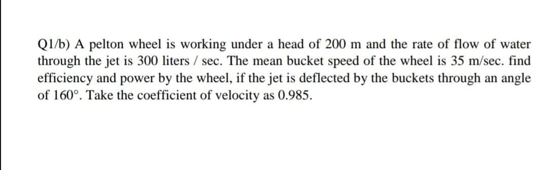 Q1/b) A pelton wheel is working under a head of 200 m and the rate of flow of water
through the jet is 300 liters / sec. The mean bucket speed of the wheel is 35 m/sec. find
efficiency and power by the wheel, if the jet is deflected by the buckets through an angle
of 160°. Take the coefficient of velocity as 0.985.
