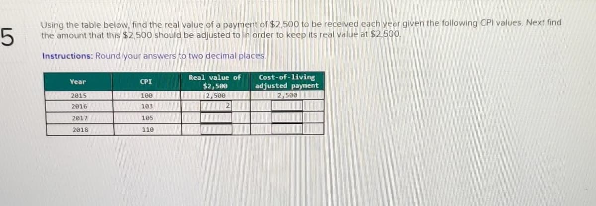 Using the table below, find the real value of a payment of $2,500 to be recelved each year given the following CPI values. Next find
the amount that this $2,500 should be adjusted to in order to keep its real value at $2,500.
Instructions: Round your answers to two decimal places.
Cost-of-living
adjusted payment
BUL 2,500 I
Real value of
Year
CPI
$2,500
2015
T 100
2016
103 |
2017
105
2018
110
