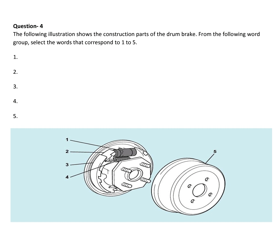 Question- 4
The following illustration shows the construction parts of the drum brake. From the following word
group, select the words that correspond to 1 to 5.
1.
2.
3.
4.
5.
1
2
3
4
acc
e