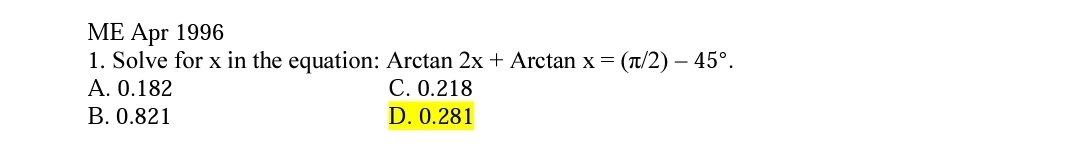 ME Apr 1996
1. Solve for x in the equation: Arctan 2x + Arctan x = (T/2) - 45°.
A. 0.182
B. 0.821
C. 0.218
D. 0.281