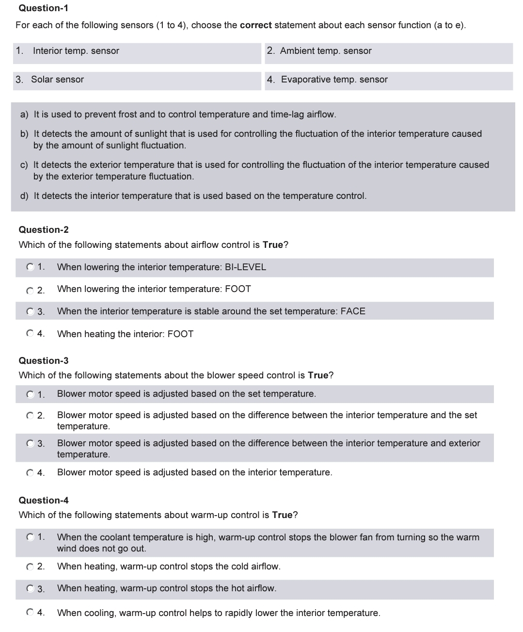 Question-1
For each of the following sensors (1 to 4), choose the correct statement about each sensor function (a to e).
2. Ambient temp. sensor
1. Interior temp. sensor
3. Solar sensor
a) It is used to prevent frost and to control temperature and time-lag airflow.
b) It detects the amount of sunlight that is used for controlling the fluctuation of the interior temperature caused
by the amount of sunlight fluctuation.
c) It detects the exterior temperature that is used for controlling the fluctuation of the interior temperature caused
by the exterior temperature fluctuation.
d) It detects the interior temperature that is used based on the temperature control.
Question-2
Which of the following statements about airflow control is True?
Ⓒ 1. When lowering the interior temperature: BI-LEVEL
When lowering the interior temperature: FOOT
When the interior temperature is stable around the set temperature: FACE
When heating the interior: FOOT
© 2.
3.
Ⓒ4.
Question-3
Which of the following statements about the blower speed control is True?
01. Blower motor speed is adjusted based on the set temperature.
©2.
3.
4. Evaporative temp. sensor
Ⓒ4.
© 2.
Ⓒ 3.
Question-4
Which of the following statements about warm-up control is True?
Ⓒ 1.
Ⓒ4.
||
Blower motor speed is adjusted based on the difference between the interior temperature and the set
temperature.
Blower motor speed is adjusted based on the difference between the interior temperature and exterior
temperature.
Blower motor speed is adjusted based on the interior temperature.
When the coolant temperature is high, warm-up control stops the blower fan from turning so the warm
wind does not go out.
When heating, warm-up control stops the cold airflow.
When heating, warm-up control stops the hot airflow.
When cooling, warm-up control helps to rapidly lower the interior temperature.